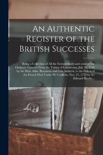 Cover image for An Authentic Register of the British Successes [microform]: Being a Collection of All the Extraordinary and Some of the Ordinary Gazettes From the Taking of Louisbourg, July 26, 1758 by the Hon. Adm. Boscawen and Gen Amherst, to the Defeat of The...