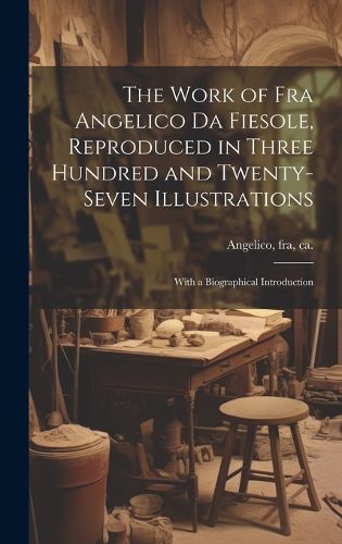 Cover image for The Work of Fra Angelico da Fiesole, Reproduced in Three Hundred and Twenty-seven Illustrations; With a Biographical Introduction
