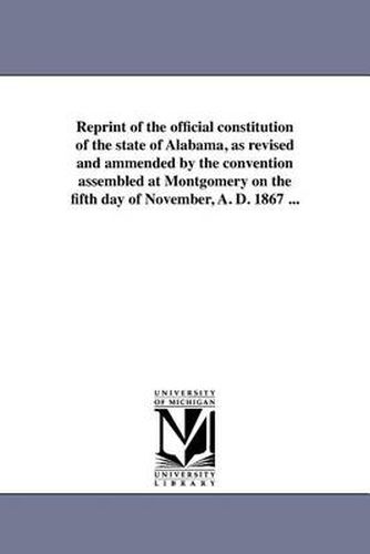 Cover image for Reprint of the Official Constitution of the State of Alabama, as Revised and Ammended by the Convention Assembled at Montgomery on the Fifth Day of November, A. D. 1867 ...