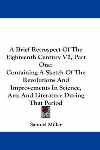 Cover image for A Brief Retrospect of the Eighteenth Century V2, Part One: Containing a Sketch of the Revolutions and Improvements in Science, Arts and Literature During That Period