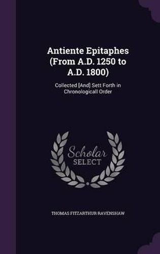 Antiente Epitaphes (from A.D. 1250 to A.D. 1800): Collected [And] Sett Forth in Chronologicall Order