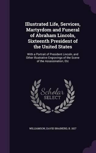 Cover image for Illustrated Life, Services, Martyrdom and Funeral of Abraham Lincoln, Sixteenth President of the United States: With a Portrait of President Lincoln, and Other Illustrative Engravings of the Scene of the Assassination, Etc