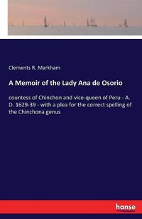 Cover image for A Memoir of the Lady Ana de Osorio: countess of Chinchon and vice-queen of Peru - A. D. 1629-39 - with a plea for the correct spelling of the Chinchona genus