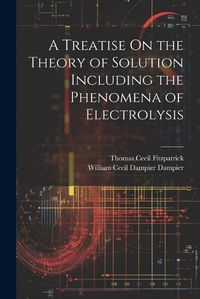 Cover image for A Treatise On the Theory of Solution Including the Phenomena of Electrolysis