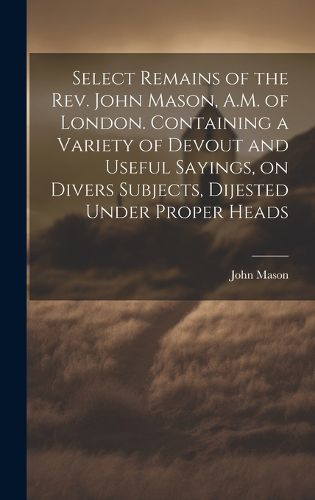 Cover image for Select Remains of the Rev. John Mason, A.M. of London. Containing a Variety of Devout and Useful Sayings, on Divers Subjects, Dijested Under Proper Heads