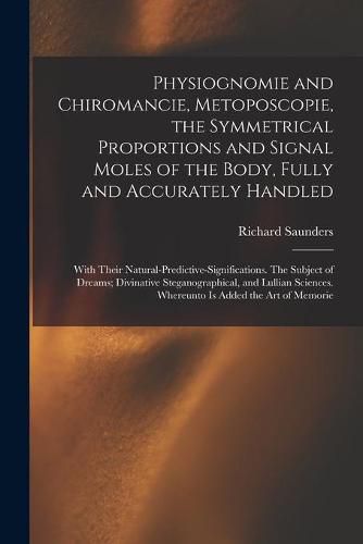 Cover image for Physiognomie and Chiromancie, Metoposcopie, the Symmetrical Proportions and Signal Moles of the Body, Fully and Accurately Handled; With Their Natural-predictive-significations. The Subject of Dreams; Divinative Steganographical, and Lullian Sciences....