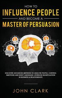 Cover image for How to Influence People and Become A Master of Persuasion: Discover Advanced Methods to Analyze People, Control Emotions and Body Language. Leverage Manipulation in Business & Relationships