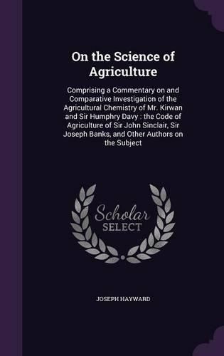 Cover image for On the Science of Agriculture: Comprising a Commentary on and Comparative Investigation of the Agricultural Chemistry of Mr. Kirwan and Sir Humphry Davy: The Code of Agriculture of Sir John Sinclair, Sir Joseph Banks, and Other Authors on the Subject