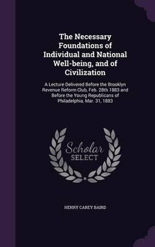 The Necessary Foundations of Individual and National Well-Being, and of Civilization: A Lecture Delivered Before the Brooklyn Revenue Reform Club, Feb. 28th 1883 and Before the Young Republicans of Philadelphia, Mar. 31, 1883