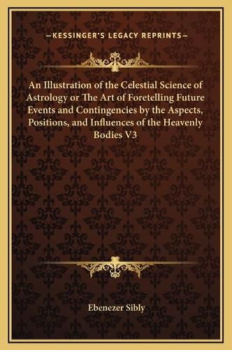 Cover image for An Illustration of the Celestial Science of Astrology or the Art of Foretelling Future Events and Contingencies by the Aspects, Positions, and Influences of the Heavenly Bodies V3