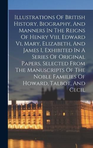 Illustrations Of British History, Biography, And Manners In The Reigns Of Henry Viii, Edward Vi, Mary, Elizabeth, And James I, Exhibited In A Series Of Original Papers, Selected From The Manuscripts Of The Noble Families Of Howard, Talbot, And Cecil