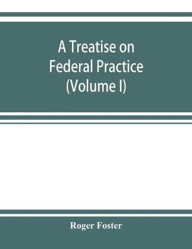 Cover image for A treatise on federal practice: Including Practice in bankruptcy, admiralty, patent cases, foreclosure of railway mortgages, suits upon claims against the united state Equity Pleading and practice, recievers and Injunctions (Volume I)