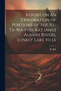 Cover image for Report on an Exploration of Portions of the At-ta-wa-pish-kat [and] Albany Rivers, Lonely Lake to Ja