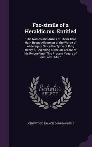 Fac-Simile of a Heraldic Ms. Entitled: The Names and Armes of Them That Hath Beene Alldermen of the Warde of Alldersgate Since the Tyme of King Henry 6, Beginning at the 30 Yeeare of His Reigne Vntil This Present Yeeare of Our Lord 1616.