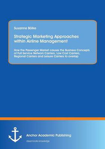 Cover image for Strategic Marketing Approaches within Airline Management: How the Passenger Market causes the Business Concepts of Full Service Network Carriers, Low Cost Carriers, Regional Carriers and Leisure Carriers to overlap