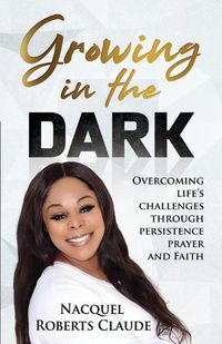 Cover image for Growing In The Dark: Overcoming Life's Challenges Through Persistence Prayer and Faith