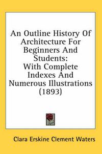 Cover image for An Outline History of Architecture for Beginners and Students: With Complete Indexes and Numerous Illustrations (1893)