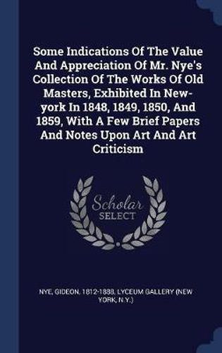 Cover image for Some Indications of the Value and Appreciation of Mr. Nye's Collection of the Works of Old Masters, Exhibited in New-York in 1848, 1849, 1850, and 1859, with a Few Brief Papers and Notes Upon Art and Art Criticism