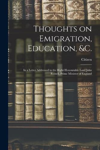 Thoughts on Emigration, Education, &c. [microform]: in a Letter Addressed to the Right Honourable Lord John Russell, Prime Minister of England