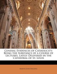 Cover image for General Evidences of Catholicity: Being the Substance of a Course of Lectures, Lately Delivered in the Cathedral of St. Louis