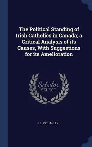 The Political Standing of Irish Catholics in Canada; A Critical Analysis of Its Causes, with Suggestions for Its Amelioration