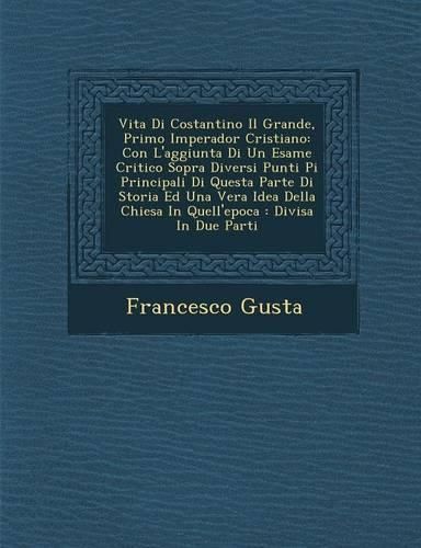 Cover image for Vita Di Costantino Il Grande, Primo Imperador Cristiano: Con L'Aggiunta Di Un Esame Critico Sopra Diversi Punti Pi Principali Di Questa Parte Di Storia Ed Una Vera Idea Della Chiesa in Quell'epoca: Divisa in Due Parti