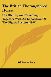 Cover image for The British Thoroughbred Horse: His History and Breeding, Together with an Exposition of the Figure System (1901)