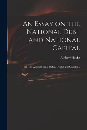 Cover image for An Essay on the National Debt and National Capital: or, The Account Truly Stated, Debtor and Creditor ..