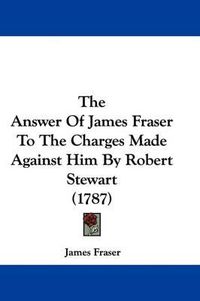 Cover image for The Answer Of James Fraser To The Charges Made Against Him By Robert Stewart (1787)