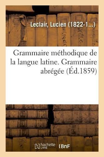 Grammaire Methodique de la Langue Latine, Ramenee Aux Principes Les Plus Simples. Grammaire Abregee