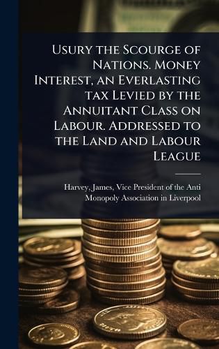 Cover image for Usury the Scourge of Nations. Money Interest, an Everlasting tax Levied by the Annuitant Class on Labour. Addressed to the Land and Labour League