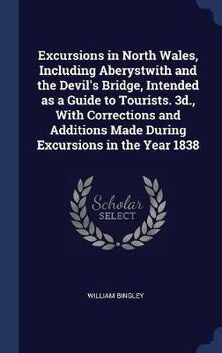 Excursions in North Wales, Including Aberystwith and the Devil's Bridge, Intended as a Guide to Tourists. 3D., with Corrections and Additions Made During Excursions in the Year 1838