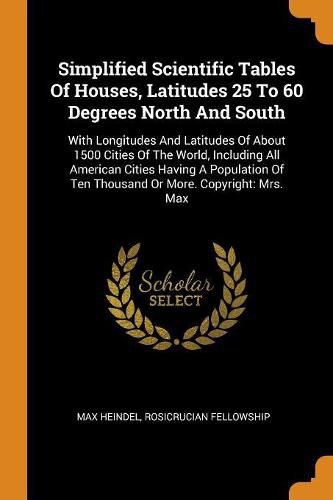 Simplified Scientific Tables Of Houses, Latitudes 25 To 60 Degrees North And South: With Longitudes And Latitudes Of About 1500 Cities Of The World, Including All American Cities Having A Population Of Ten Thousand Or More. Copyright: Mrs. Max