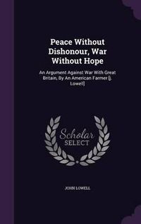 Cover image for Peace Without Dishonour, War Without Hope: An Argument Against War with Great Britain, by an American Farmer [J. Lowell]