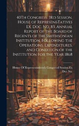 40Th Congress, 3Rd Session. House of Represen6Tatives Ex. Doc. No. 83. Annual Report of the Board of Regents of the Smithsonian Institution, Following the Operations, Expenditures, and Condition of the Institution for the Year 1868