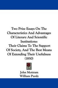 Cover image for Two Prize Essays on the Characteristics and Advantages of Literary and Scientific Institutions: Their Claims to the Support of Society, and the Best Means of Extending Their Usefulness (1850)