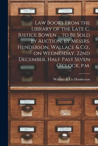 Cover image for Law Books From the Library of the Late C. Justice Bowen ... to Be Sold by Auction, by Messrs. Henderson, Wallace & Co., on Wednesday, 22nd December, Half Past Seven O'clock, P.m. [microform]