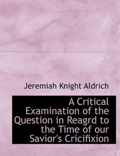 Cover image for A Critical Examination of the Question in Reagrd to the Time of Our Savior's Cricifixion