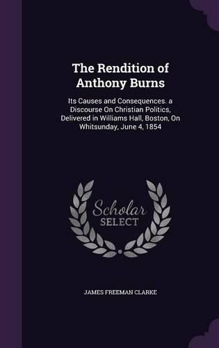 The Rendition of Anthony Burns: Its Causes and Consequences. a Discourse on Christian Politics, Delivered in Williams Hall, Boston, on Whitsunday, June 4, 1854