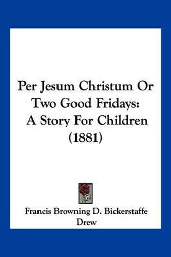 Cover image for Per Jesum Christum or Two Good Fridays: A Story for Children (1881)