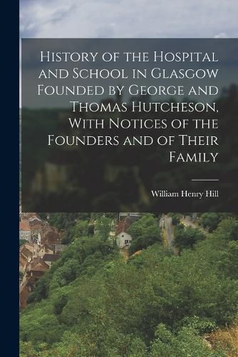 Cover image for History of the Hospital and School in Glasgow Founded by George and Thomas Hutcheson, With Notices of the Founders and of Their Family