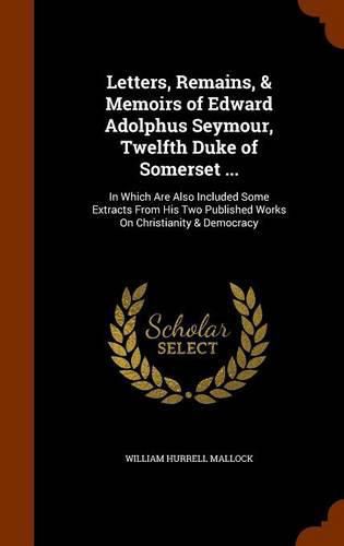 Letters, Remains, & Memoirs of Edward Adolphus Seymour, Twelfth Duke of Somerset ...: In Which Are Also Included Some Extracts from His Two Published Works on Christianity & Democracy