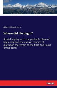 Cover image for Where did life begin?: A brief inquiry as to the probable place of beginning and the natural courses of migration therefrom of the flora and fauna of the earth
