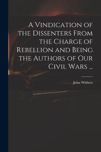 Cover image for A Vindication of the Dissenters From the Charge of Rebellion and Being the Authors of Our Civil Wars ...