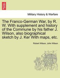 Cover image for The Franco-German War, by R. W. with Supplement and History of the Commune by His Father J. Wilson, Also Biographical Sketch by J. Ker with Maps, Etc.