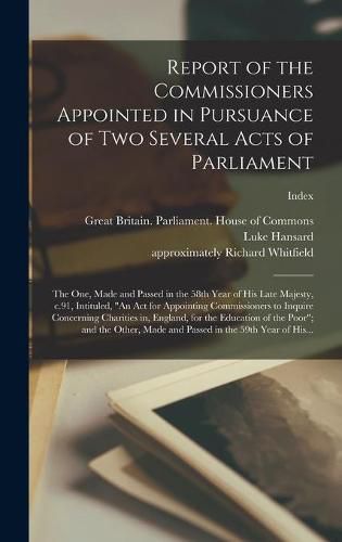 Cover image for Report of the Commissioners Appointed in Pursuance of Two Several Acts of Parliament; the One, Made and Passed in the 58th Year of His Late Majesty, C.91, Intituled, "An Act for Appointing Commissioners to Inquire Concerning Charities in, England, For...;