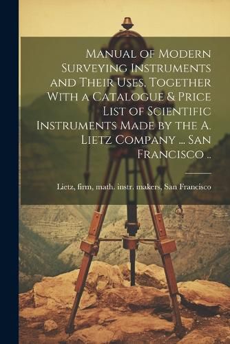 Cover image for Manual of Modern Surveying Instruments and Their Uses, Together With a Catalogue & Price List of Scientific Instruments Made by the A. Lietz Company ... San Francisco ..