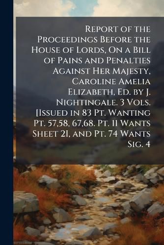 Cover image for Report of the Proceedings Before the House of Lords, On a Bill of Pains and Penalties Against Her Majesty, Caroline Amelia Elizabeth, Ed. by J. Nightingale. 3 Vols. [Issued in 83 Pt. Wanting Pt. 57,58, 67,68. Pt. 11 Wants Sheet 2I, and Pt. 74 Wants Sig. 4