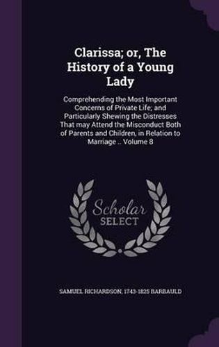 Cover image for Clarissa; Or, the History of a Young Lady: Comprehending the Most Important Concerns of Private Life; And Particularly Shewing the Distresses That May Attend the Misconduct Both of Parents and Children, in Relation to Marriage .. Volume 8