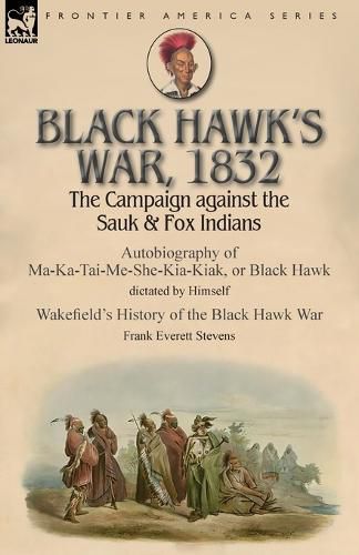 Black Hawk's War, 1832: The Campaign against the Sauk & Fox Indians-Autobiography of Ma-Ka-Tai-Me-She-Kia-Kiak, or Black Hawk dictated by Himself & Wakefield's History of the Black Hawk War by Frank Everett Stevens